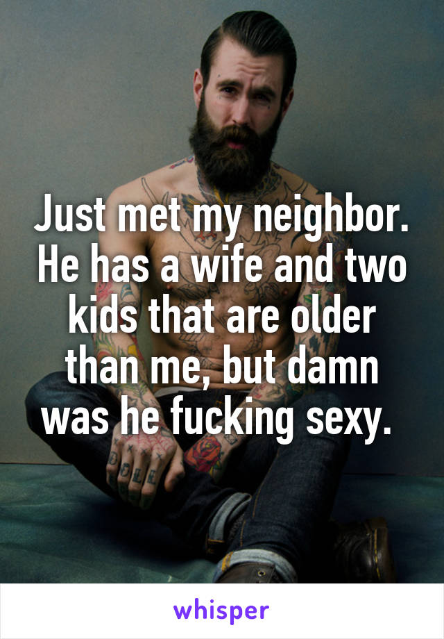 Just met my neighbor. He has a wife and two kids that are older than me, but damn was he fucking sexy. 