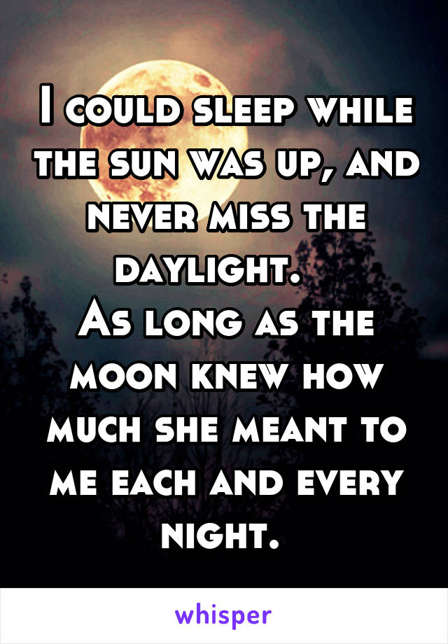 I could sleep while the sun was up, and never miss the daylight.   
As long as the moon knew how much she meant to me each and every night. 