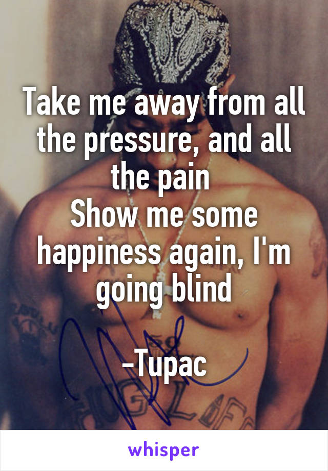 Take me away from all the pressure, and all the pain 
Show me some happiness again, I'm going blind

-Tupac