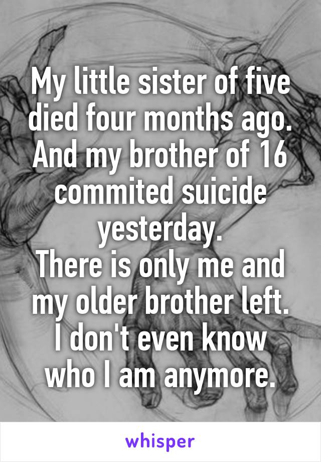 My little sister of five died four months ago.
And my brother of 16 commited suicide yesterday.
There is only me and my older brother left.
I don't even know who I am anymore.