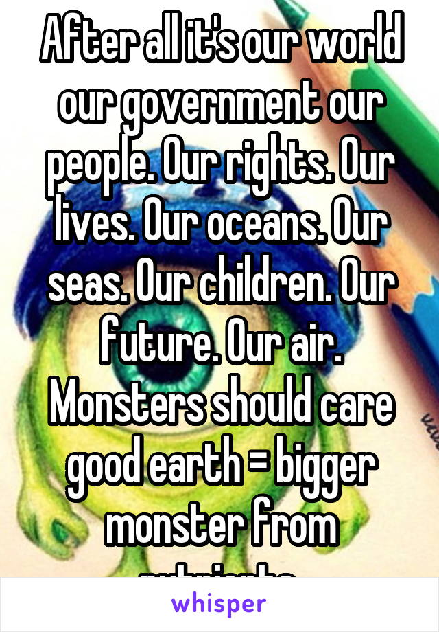 After all it's our world our government our people. Our rights. Our lives. Our oceans. Our seas. Our children. Our future. Our air. Monsters should care good earth = bigger monster from nutrients 