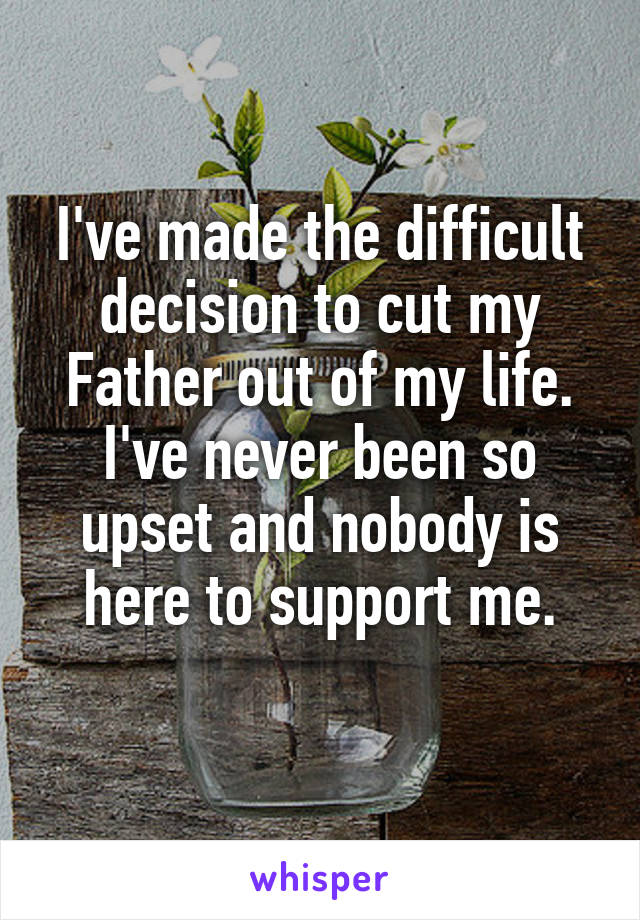 I've made the difficult decision to cut my Father out of my life. I've never been so upset and nobody is here to support me.
