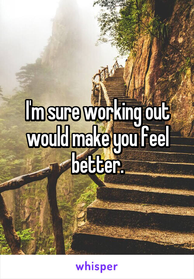 I'm sure working out would make you feel better.
