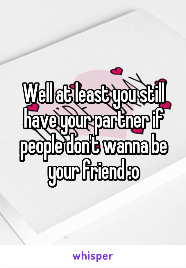 Well at least you still have your partner if people don't wanna be your friend :o