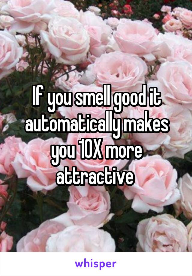 If you smell good it automatically makes you 10X more attractive 