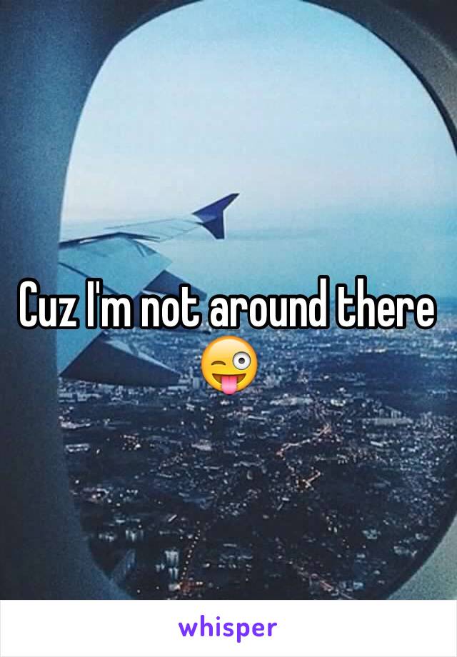 Cuz I'm not around there 😜