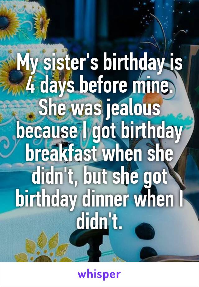 My sister's birthday is 4 days before mine. She was jealous because I got birthday breakfast when she didn't, but she got birthday dinner when I didn't.