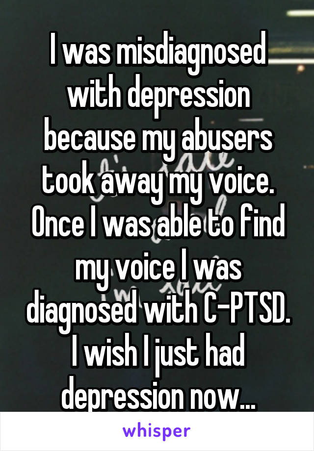 I was misdiagnosed with depression because my abusers took away my voice. Once I was able to find my voice I was diagnosed with C-PTSD. I wish I just had depression now...