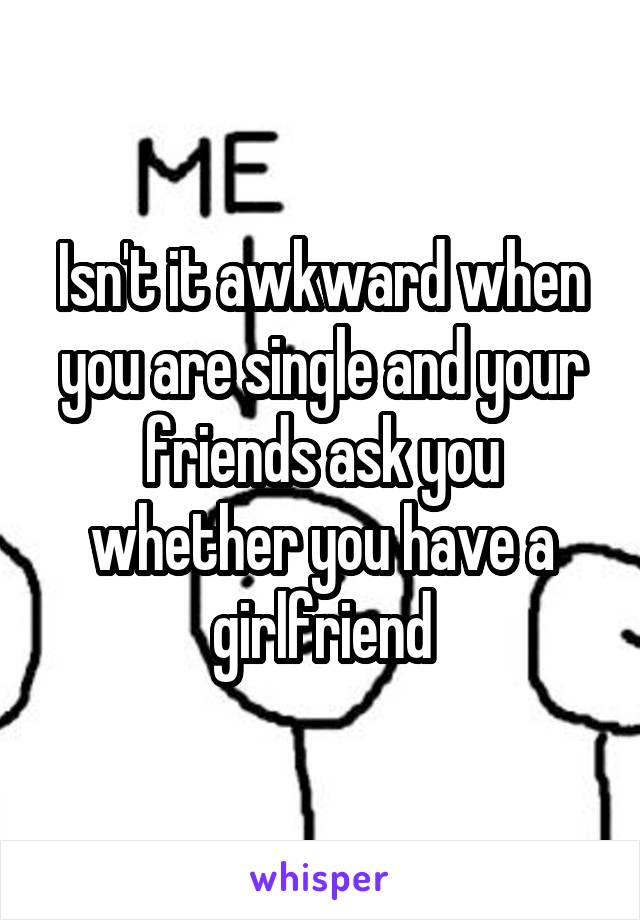 Isn't it awkward when you are single and your friends ask you whether you have a girlfriend