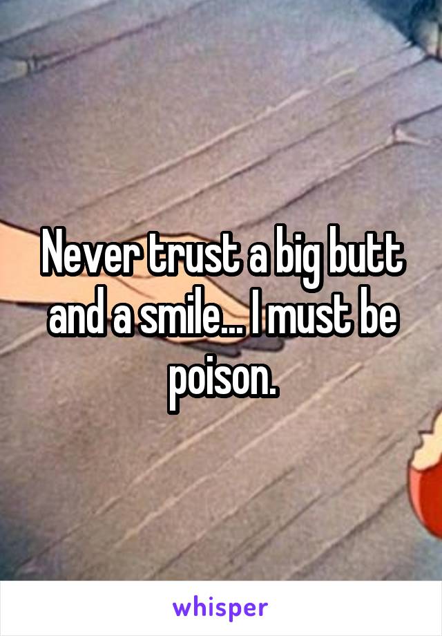 Never trust a big butt and a smile... I must be poison.