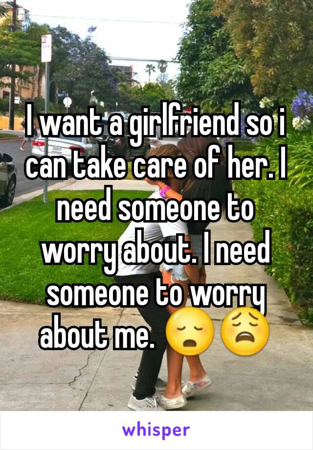 I want a girlfriend so i can take care of her. I need someone to worry about. I need someone to worry about me. 😳😩