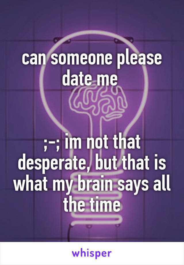 can someone please date me 


;-; im not that desperate, but that is what my brain says all the time