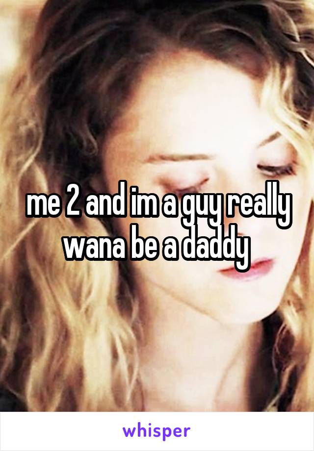 me 2 and im a guy really wana be a daddy 