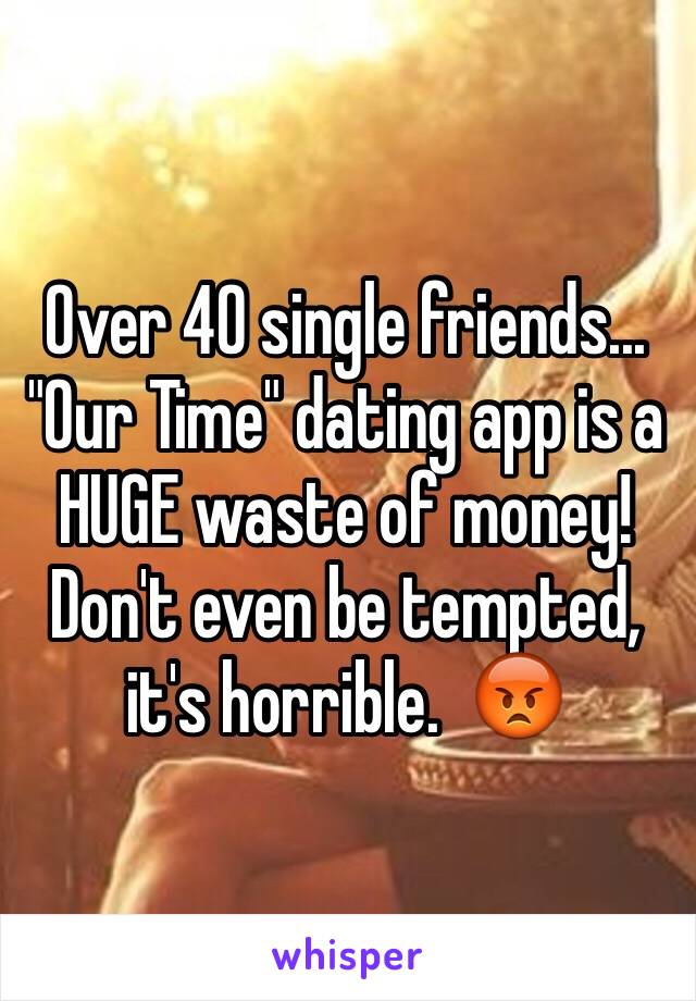 Over 40 single friends...
"Our Time" dating app is a HUGE waste of money!  Don't even be tempted, it's horrible.  😡