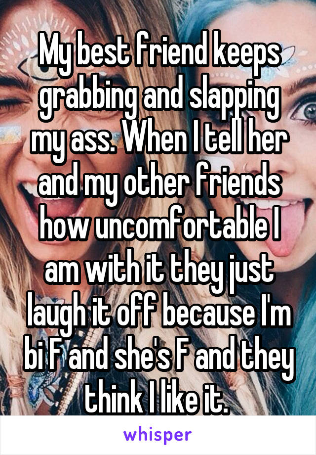 My best friend keeps grabbing and slapping my ass. When I tell her and my other friends how uncomfortable I am with it they just laugh it off because I'm bi F and she's F and they think I like it. 