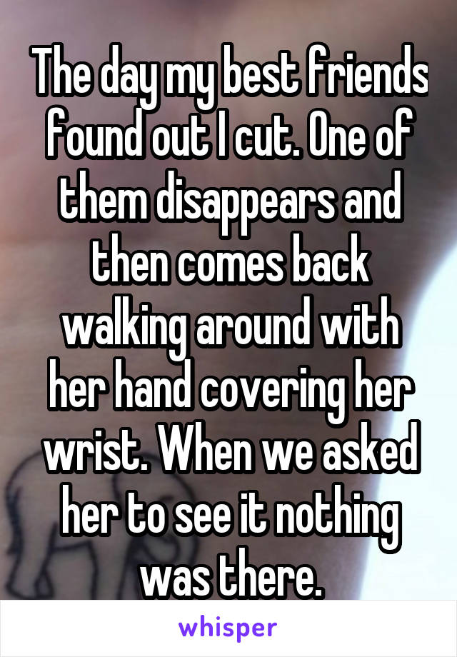 The day my best friends found out I cut. One of them disappears and then comes back walking around with her hand covering her wrist. When we asked her to see it nothing was there.