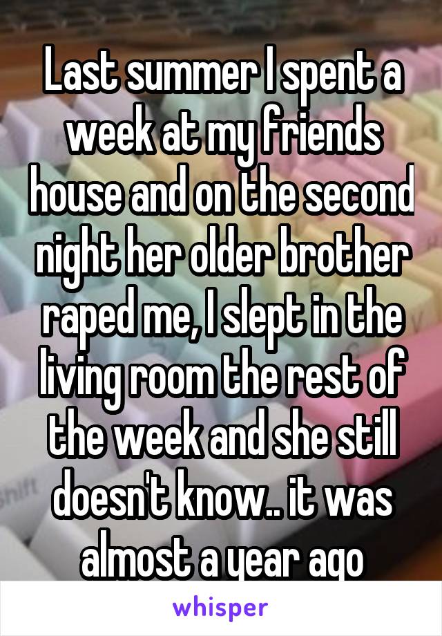 Last summer I spent a week at my friends house and on the second night her older brother raped me, I slept in the living room the rest of the week and she still doesn't know.. it was almost a year ago