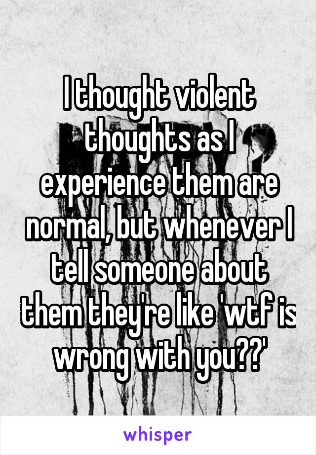 I thought violent thoughts as I experience them are normal, but whenever I tell someone about them they're like 'wtf is wrong with you??'