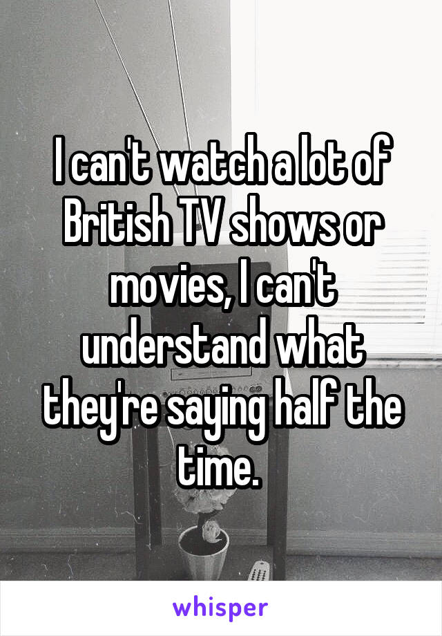 I can't watch a lot of British TV shows or movies, I can't understand what they're saying half the time. 