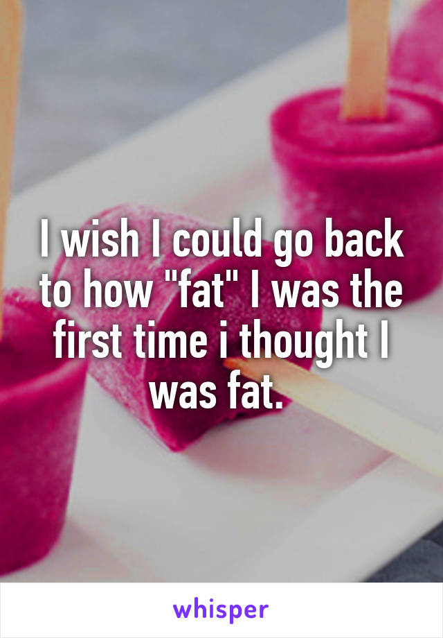 I wish I could go back to how "fat" I was the first time i thought I was fat. 