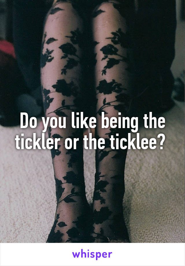 Do you like being the tickler or the ticklee? 