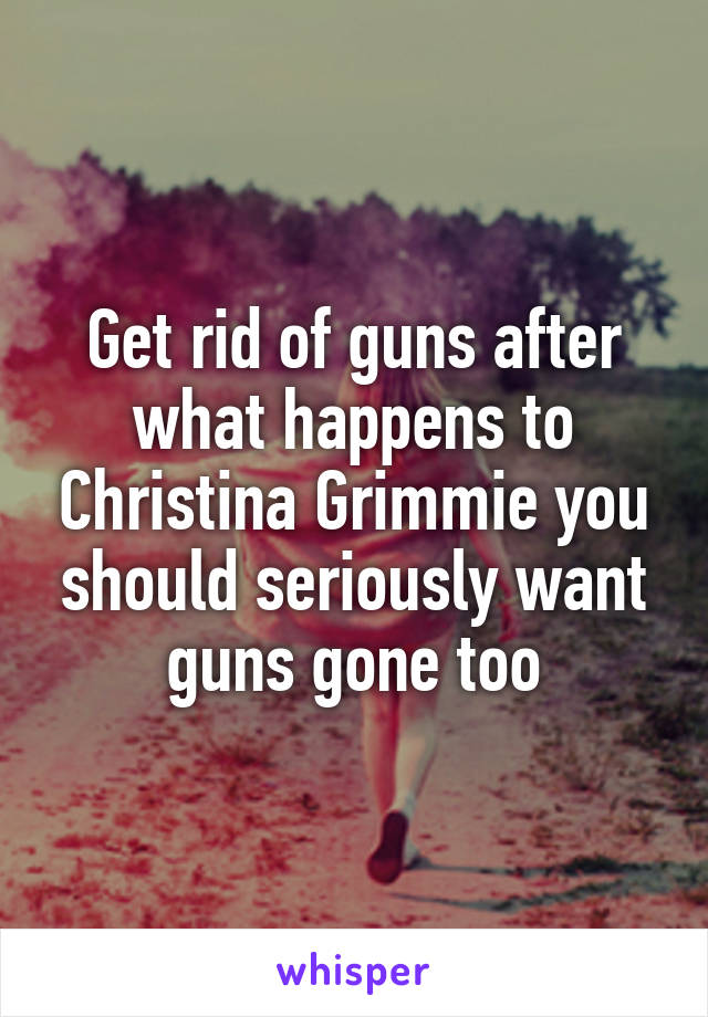 Get rid of guns after what happens to Christina Grimmie you should seriously want guns gone too