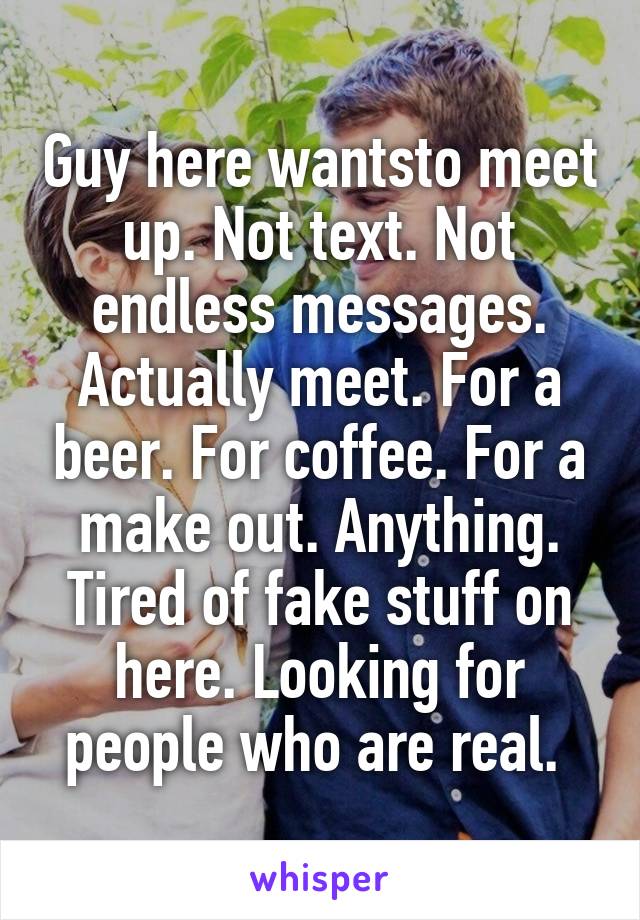 Guy here wantsto meet up. Not text. Not endless messages. Actually meet. For a beer. For coffee. For a make out. Anything. Tired of fake stuff on here. Looking for people who are real. 