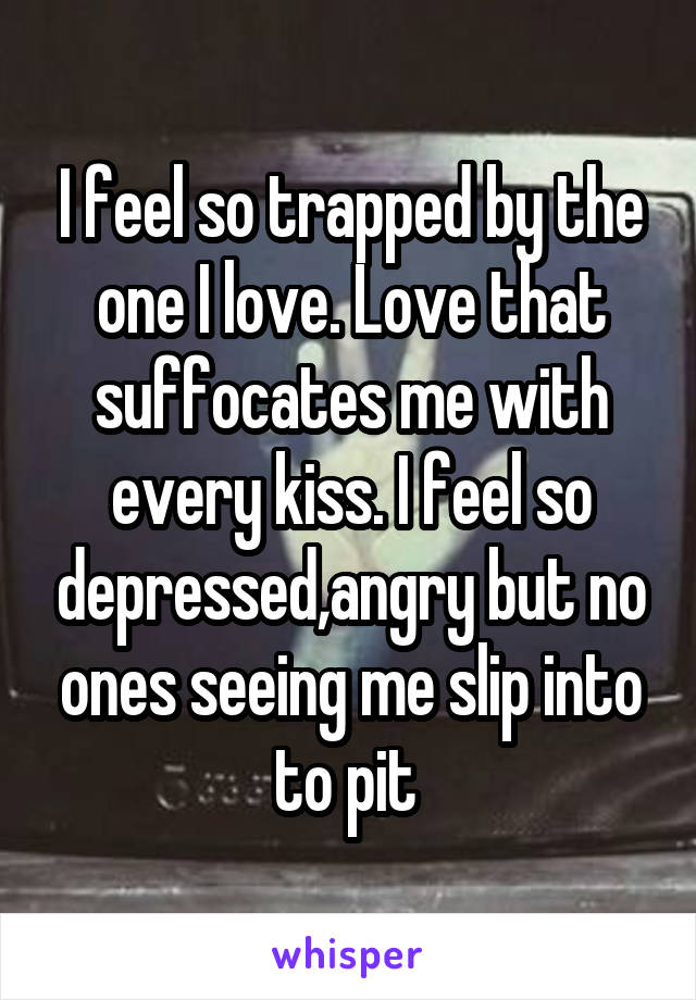 I feel so trapped by the one I love. Love that suffocates me with every kiss. I feel so depressed,angry but no ones seeing me slip into to pit 