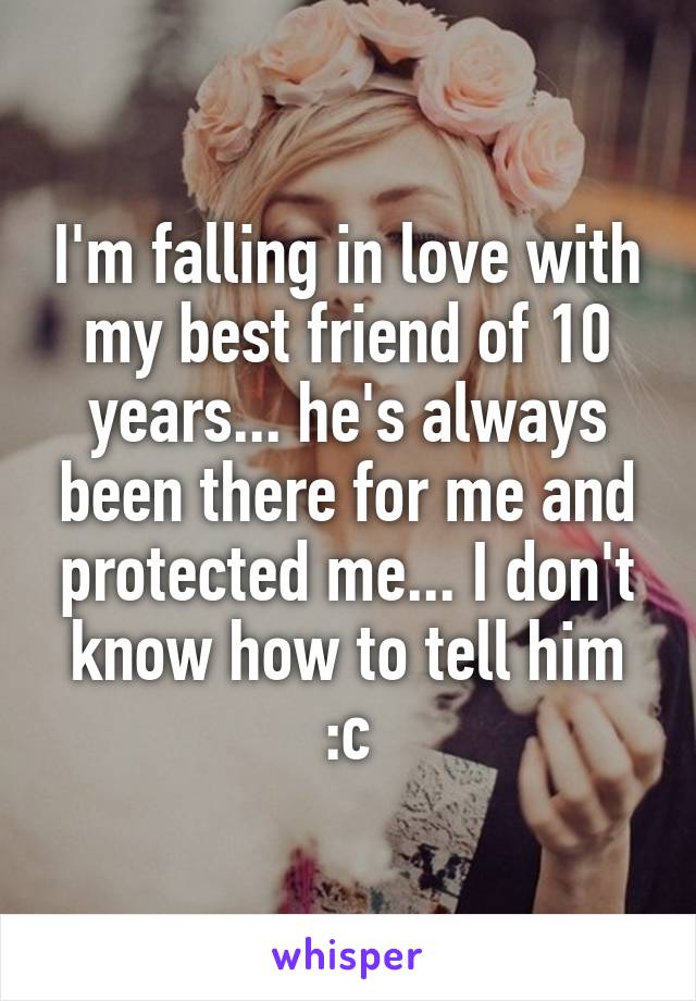 I'm falling in love with my best friend of 10 years... he's always been there for me and protected me... I don't know how to tell him :c