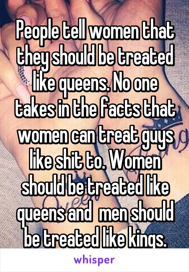 People tell women that they should be treated like queens. No one takes in the facts that women can treat guys like shit to. Women should be treated like queens and  men should be treated like kings.