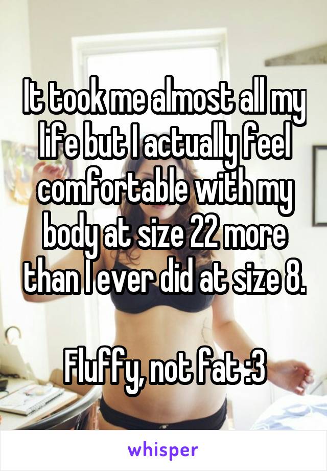 It took me almost all my life but I actually feel comfortable with my body at size 22 more than I ever did at size 8.

Fluffy, not fat :3