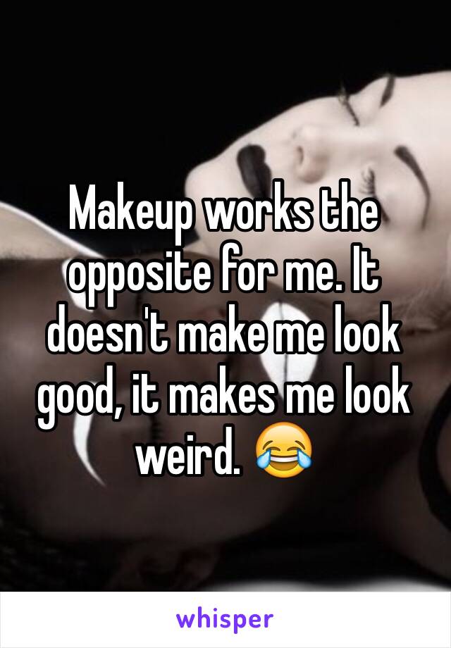 Makeup works the opposite for me. It doesn't make me look good, it makes me look weird. 😂