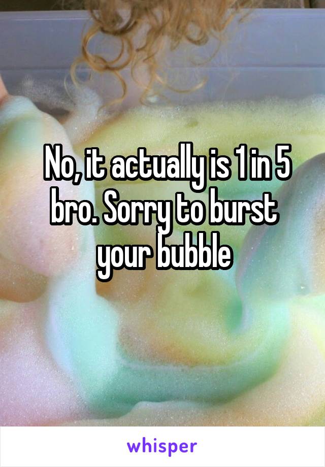  No, it actually is 1 in 5 bro. Sorry to burst your bubble
