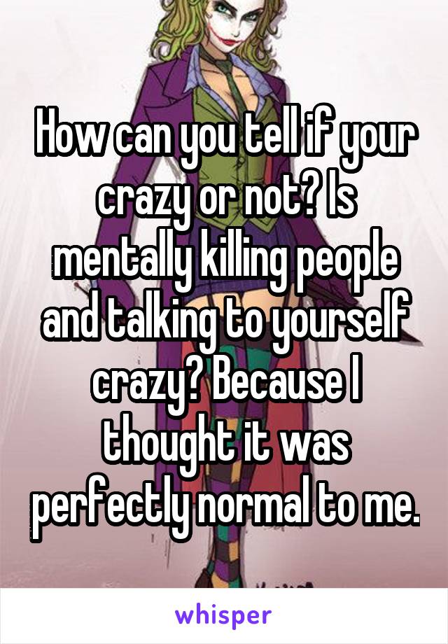 How can you tell if your crazy or not? Is mentally killing people and talking to yourself crazy? Because I thought it was perfectly normal to me.