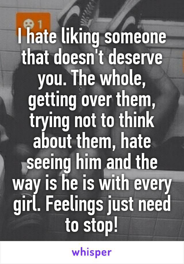 I hate liking someone that doesn't deserve you. The whole, getting over them, trying not to think about them, hate seeing him and the way is he is with every girl. Feelings just need to stop!