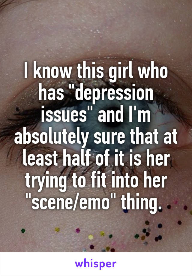 I know this girl who has "depression issues" and I'm absolutely sure that at least half of it is her trying to fit into her "scene/emo" thing. 