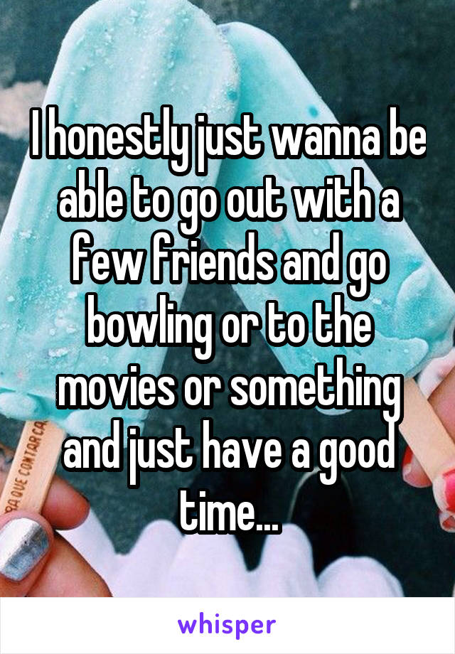 I honestly just wanna be able to go out with a few friends and go bowling or to the movies or something and just have a good time...