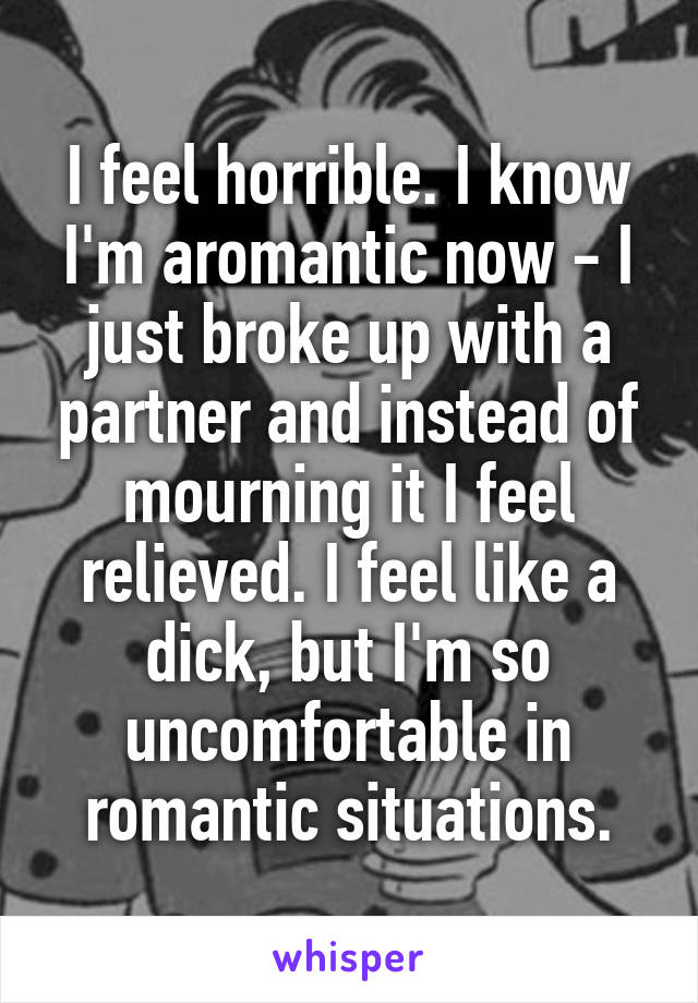 I feel horrible. I know I'm aromantic now - I just broke up with a partner and instead of mourning it I feel relieved. I feel like a dick, but I'm so uncomfortable in romantic situations.
