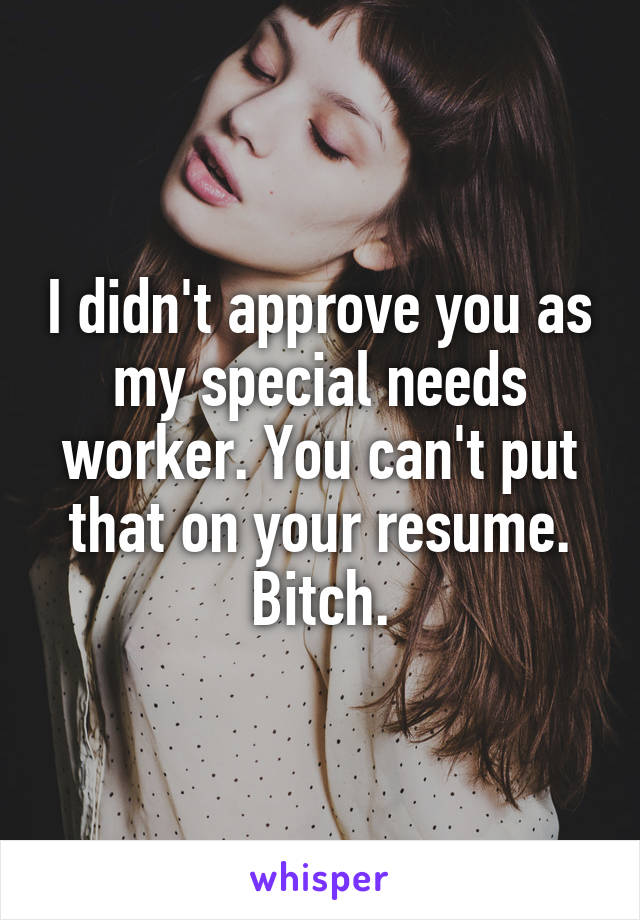 I didn't approve you as my special needs worker. You can't put that on your resume. Bitch.