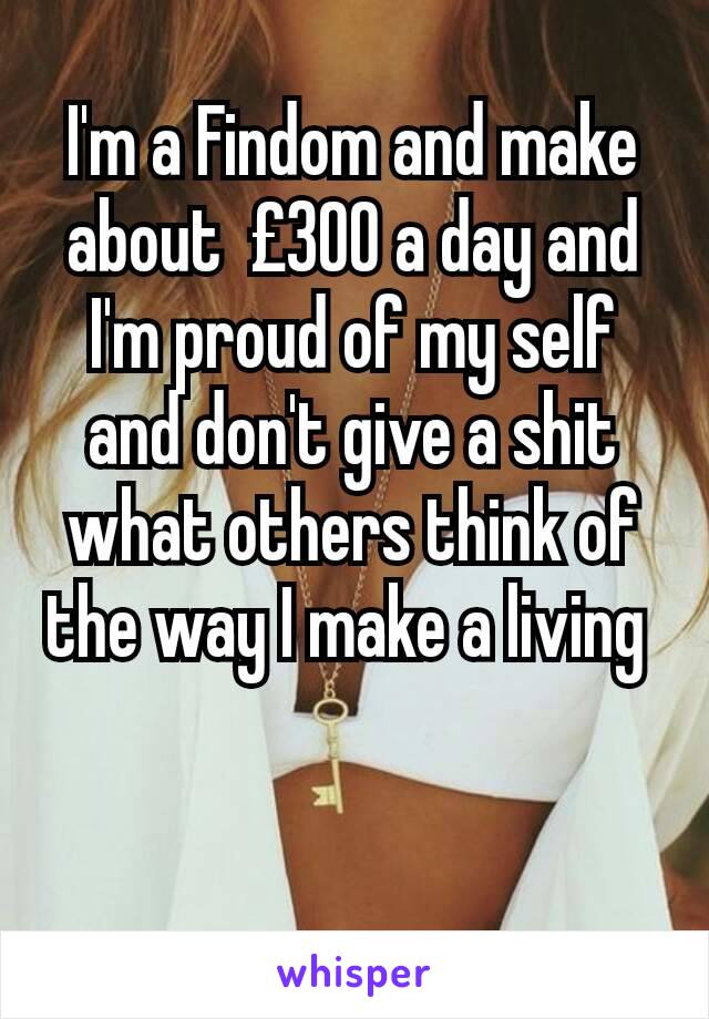I'm a Findom and make about  £300 a day and I'm proud of my self and don't give a shit what others think of the way I make a living 