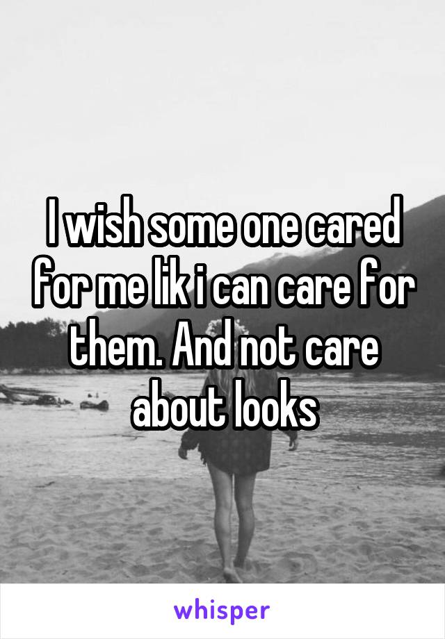 I wish some one cared for me lik i can care for them. And not care about looks