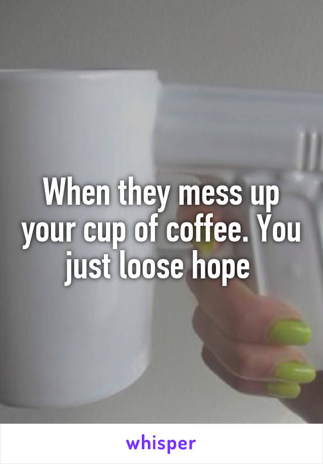 When they mess up your cup of coffee. You just loose hope 