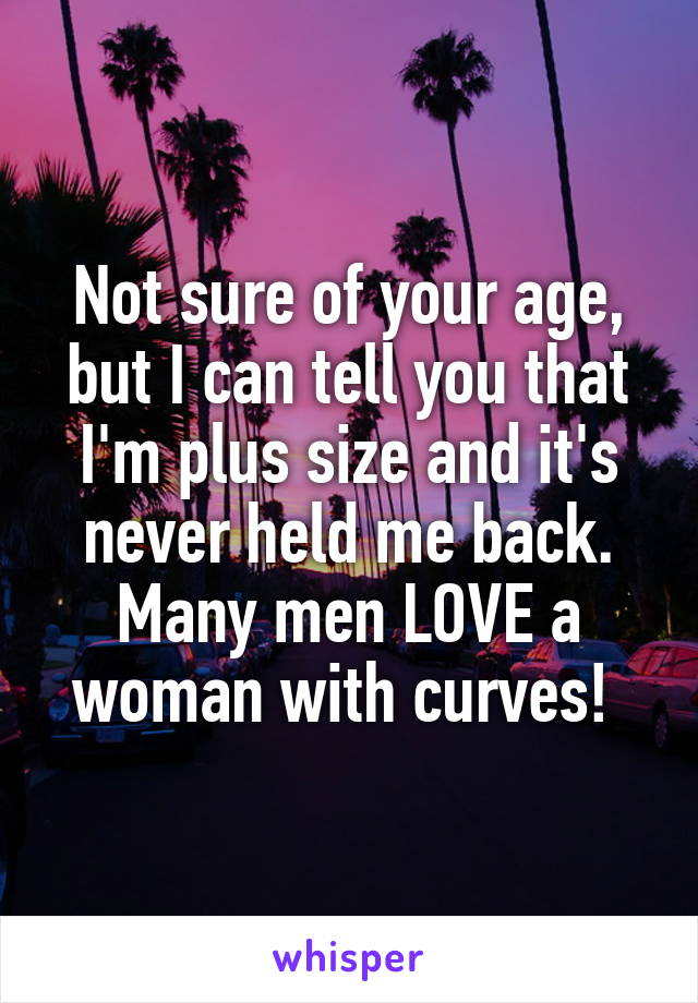 Not sure of your age, but I can tell you that I'm plus size and it's never held me back. Many men LOVE a woman with curves! 