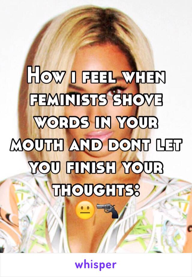 How i feel when feminists shove words in your mouth and dont let you finish your thoughts:
😐🔫