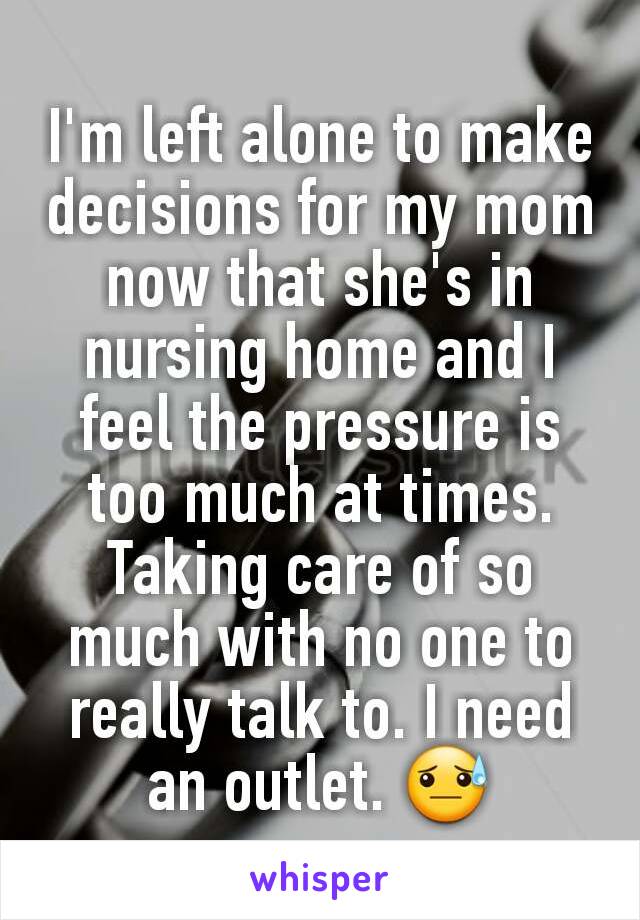 I'm left alone to make decisions for my mom now that she's in nursing home and I feel the pressure is too much at times.  Taking care of so much with no one to really talk to. I need an outlet. 😓
