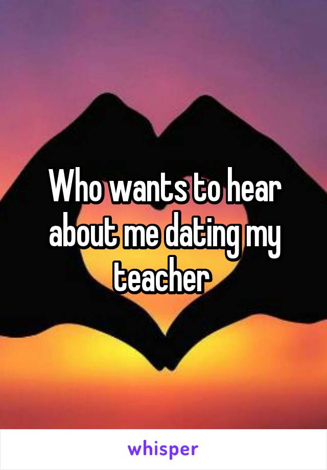 Who wants to hear about me dating my teacher 