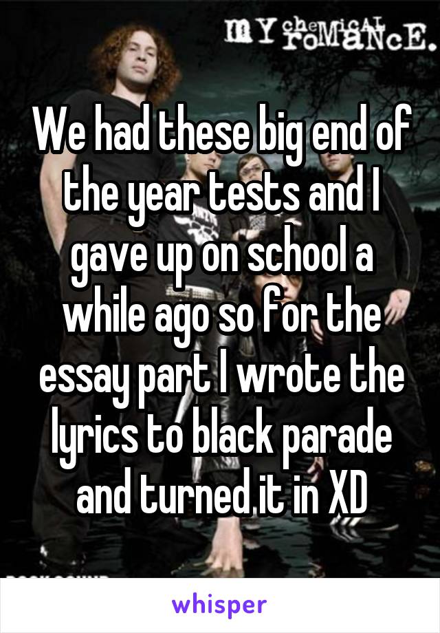 We had these big end of the year tests and I gave up on school a while ago so for the essay part I wrote the lyrics to black parade and turned it in XD