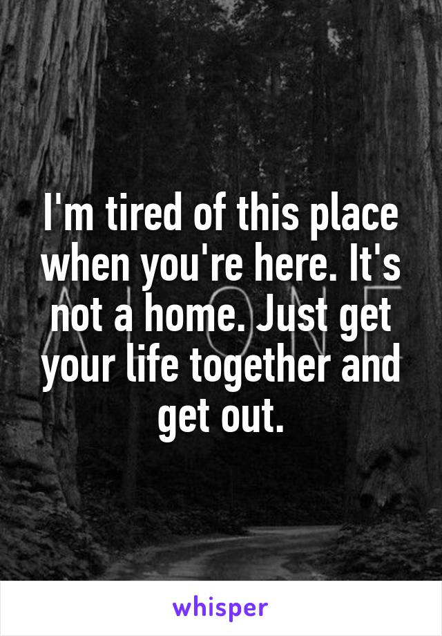I'm tired of this place when you're here. It's not a home. Just get your life together and get out.