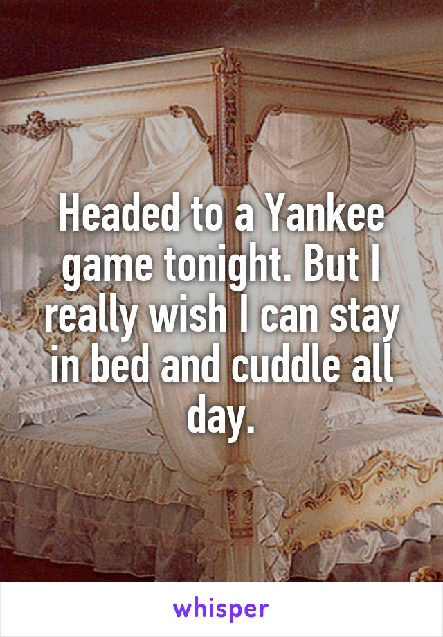 Headed to a Yankee game tonight. But I really wish I can stay in bed and cuddle all day.