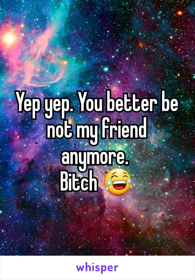 Yep yep. You better be not my friend anymore. 
Bitch 😂